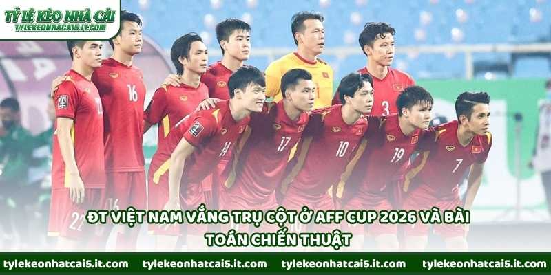 ĐT Việt Nam vắng trụ cột ở AFF Cup 2026 và bài toán chiến thuật